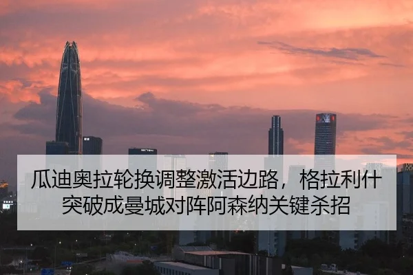瓜迪奥拉轮换调整激活边路，格拉利什突破成曼城对阵阿森纳关键杀招