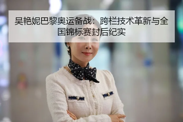 吴艳妮巴黎奥运备战：跨栏技术革新与全国锦标赛封后纪实