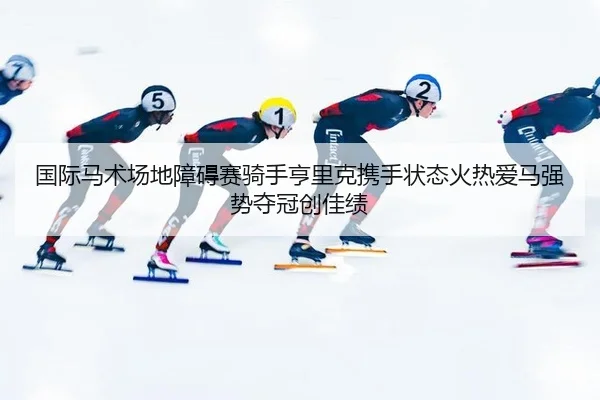 国际马术场地障碍赛骑手亨里克携手状态火热爱马强势夺冠创佳绩